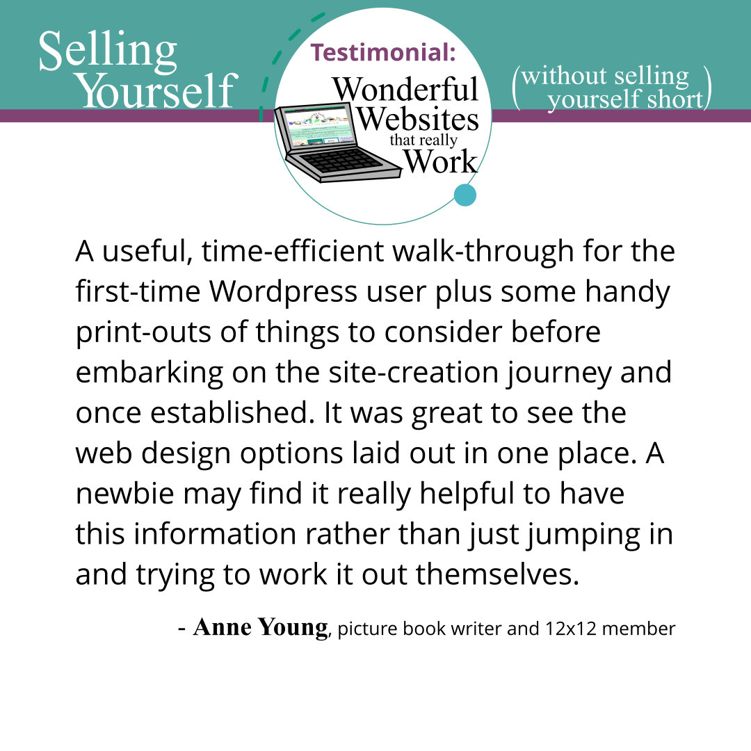 A useful, time-efficient walk-through for the first-time Wordpress user plus some handy print-outs of things to consider before embarking on the site-creation journey and once established. It was great to see the web design options laid out in one place. A newbie may find it really helpful to have this information rather than just jumping in and trying to work it out themselves. Anne Young, picture book writer and 12x12 member