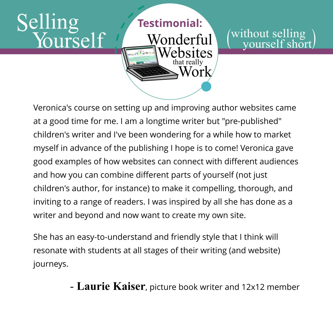 Veronica's course on setting up and improving author websites came at a good time for me. I am a longtime writer but pre-published children's writer and I've been wondering for a while how to market myself in advance of the publishing I hope is to come! Veronica gave good examples of how websites can connect with different audiences and how you can combine different parts of yourself (not just children's author, for instance) to make it compelling, thorough, and inviting to a range of readers. I was inspired by all she has done as a writer and beyond and now want to create my own site. She has an easy-to-understand and friendly style that I think will resonate with students at all stages of their writing (and website) journeys. Laurie Kaiser, picture book writer and 12x12 member