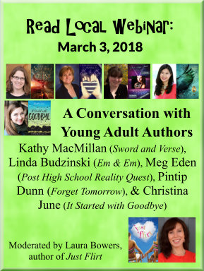 Read Local webinar: March 3, 2018 A Conversation with Young Adult Authors Kathy MacMillan (Sword and Verse), Linda Budzinski (Em & Em), Meg Eden (Post High School Reality Quest), Pintip Dunn (Forget Tomorrow), & Christina June (It Started with Goodbye) Moderated by Laura Bowers, author of Just Flirt
