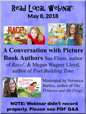 Read Local webinar: May 8, 2018 A Conversation with Picture Book Authors Sue Fliess, author of Race!, & Megan Wagner Lloyd, author of Fort Building Time. Moderated by Veronica Bartles, author of The Princess and the Frogs. - NOTE: Webinar didn’t record properly. Please see PDF Q&A